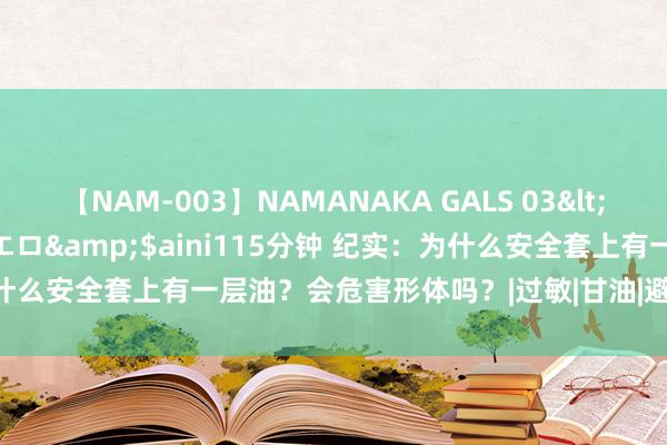 【NAM-003】NAMANAKA GALS 03</a>2010-08-27ピエロ&$aini115分钟 纪实:为什么安全套上有一层油?会危害形体吗?|过敏|甘油|避孕套|避孕药