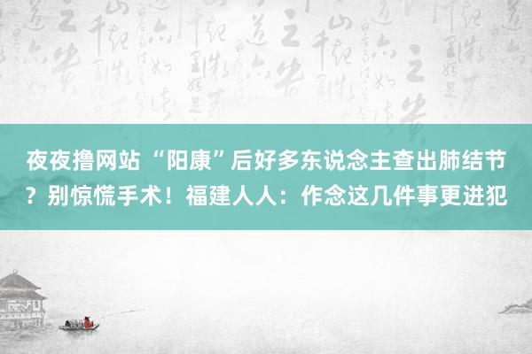 夜夜撸网站 “阳康”后好多东说念主查出肺结节?别惊慌手术!福建人人:作念这几件事更进犯