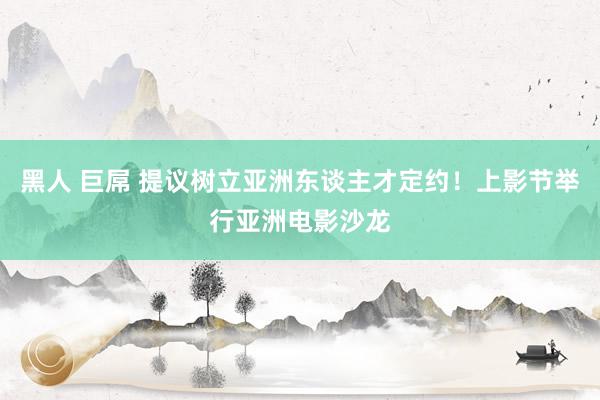 黑人 巨屌 提议树立亚洲东谈主才定约!上影节举行亚洲电影沙龙
