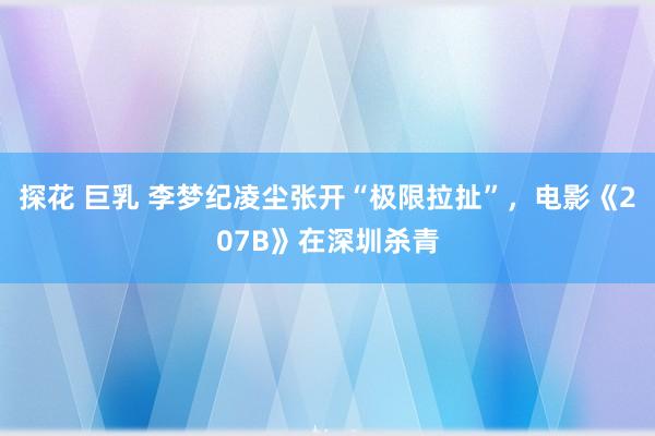 探花 巨乳 李梦纪凌尘张开“极限拉扯”,电影《207B》在深圳杀青