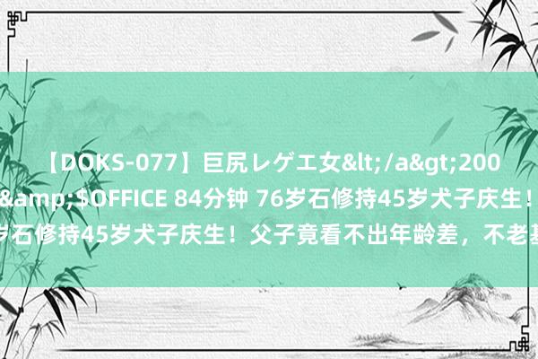 【DOKS-077】巨尻レゲエ女</a>2009-05-01OFFICE K’S&$OFFICE 84分钟 76岁石修持45岁犬子庆生!父子竟看不出年龄差,不老基因完满遗传