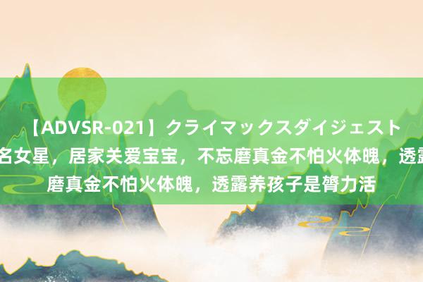【ADVSR-021】クライマックスダイジェスト 姦鬼 ’10 韩国驰名女星,居家关爱宝宝,不忘磨真金不怕火体魄,透露养孩子是膂力活