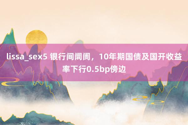 lissa_sex5 银行间阛阓,10年期国债及国开收益率下行0.5bp傍边