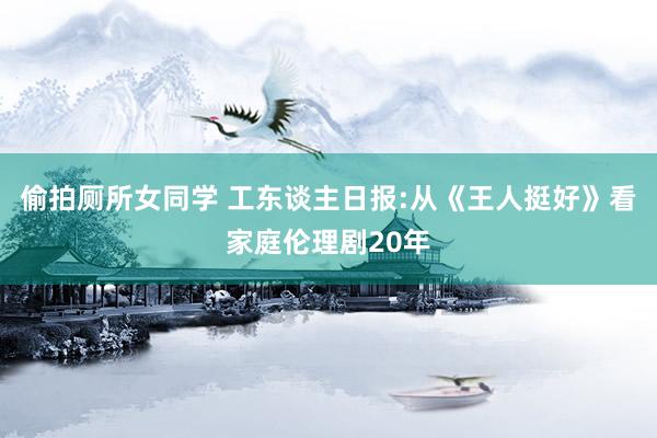 偷拍厕所女同学 工东谈主日报:从《王人挺好》看家庭伦理剧20年