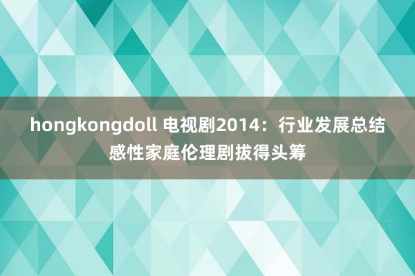 hongkongdoll 电视剧2014:行业发展总结感性家庭伦理剧拔得头筹