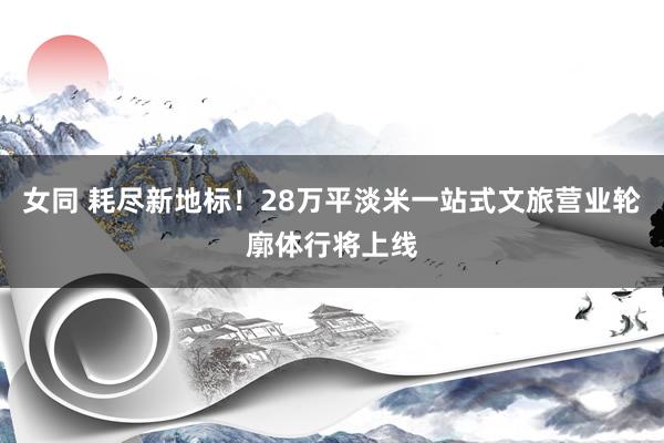 女同 耗尽新地标!28万平淡米一站式文旅营业轮廓体行将上线