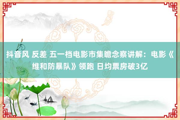 抖音风 反差 五一档电影市集瞻念察讲解:电影《维和防暴队》领跑 日均票房破3亿