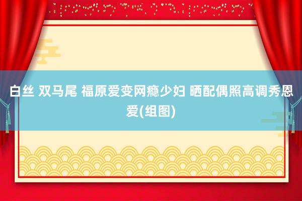 白丝 双马尾 福原爱变网瘾少妇 晒配偶照高调秀恩爱(组图)