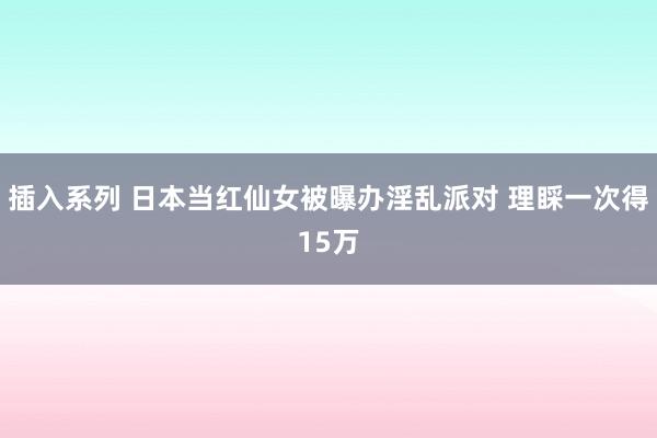 插入系列 日本当红仙女被曝办淫乱派对 理睬一次得15万