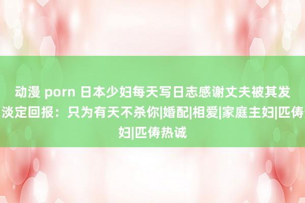 动漫 porn 日本少妇每天写日志感谢丈夫被其发现,淡定回报:只为有天不杀你|婚配|相爱|家庭主妇|匹俦热诚