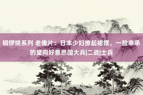 铜锣烧系列 老像片:日本少妇撩起裙摆,一脸奉承的望向好意思国大兵|二战|士兵