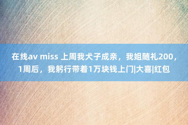 在线av miss 上周我犬子成亲,我姐随礼200,1周后,我躬行带着1万块钱上门|大喜|红包
