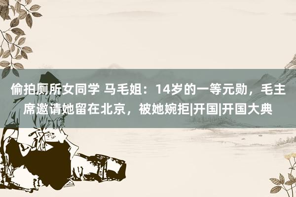 偷拍厕所女同学 马毛姐:14岁的一等元勋,毛主席邀请她留在北京,被她婉拒|开国|开国大典