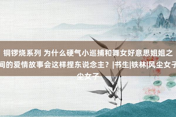 铜锣烧系列 为什么硬气小巡捕和舞女好意思姐姐之间的爱情故事会这样捏东说念主?|书生|铁林|风尘女子
