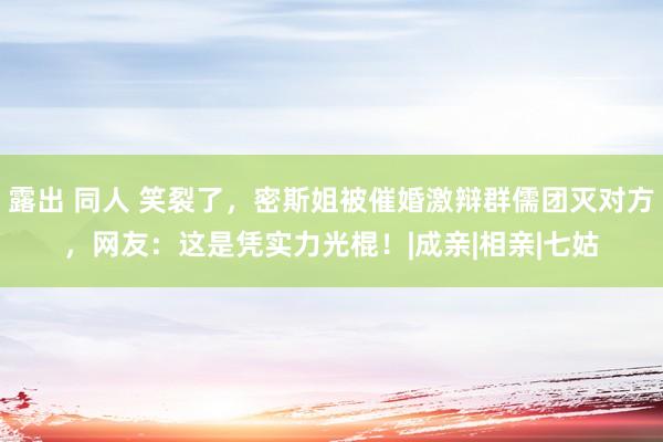 露出 同人 笑裂了,密斯姐被催婚激辩群儒团灭对方,网友:这是凭实力光棍!|成亲|相亲|七姑