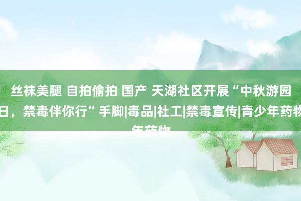 丝袜美腿 自拍偷拍 国产 天湖社区开展“中秋游园日,禁毒伴你行”手脚|毒品|社工|禁毒宣传|青少年药物