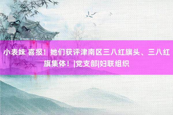 小表妹 喜报！她们获评津南区三八红旗头、三八红旗集体！|党支部|妇联组织
