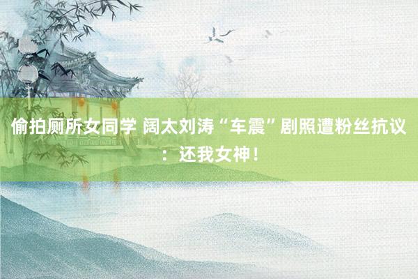偷拍厕所女同学 阔太刘涛“车震”剧照遭粉丝抗议:还我女神!