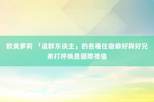欧美萝莉 「這群东谈主」的各種住宿癖好 與好兄弟打呼唤是國際禮儀
