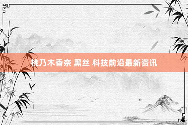 桃乃木香奈 黑丝 科技前沿最新资讯