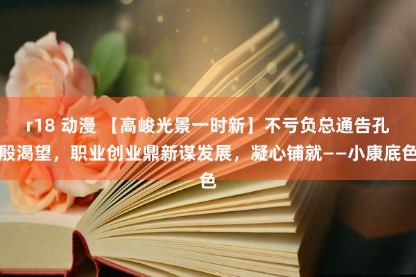 r18 动漫 【高峻光景一时新】不亏负总通告孔殷渴望,职业创业鼎新谋发展,凝心铺就——小康底色