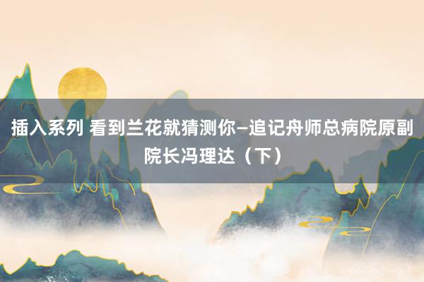 插入系列 看到兰花就猜测你―追记舟师总病院原副院长冯理达(下)