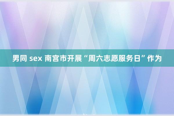 男同 sex 南宫市开展“周六志愿服务日”作为