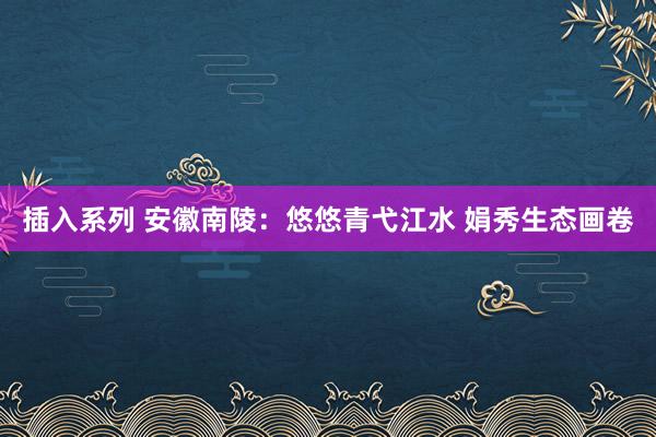 插入系列 安徽南陵：悠悠青弋江水 娟秀生态画卷