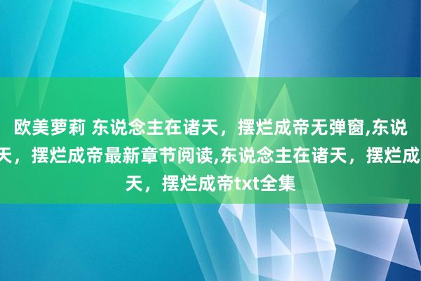 欧美萝莉 东说念主在诸天,摆烂成帝无弹窗,东说念主在诸天,摆烂成帝最新章节阅读,东说念主在诸天,摆烂成帝txt全集