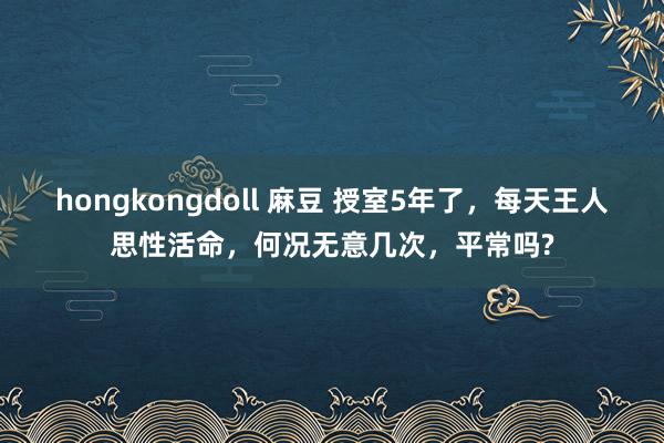 hongkongdoll 麻豆 授室5年了，每天王人思性活命，何况无意几次，平常吗?