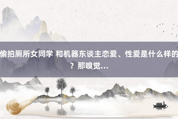 偷拍厕所女同学 和机器东谈主恋爱、性爱是什么样的?那嗅觉...