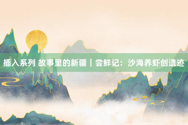 插入系列 故事里的新疆｜尝鲜记：沙海养虾创遗迹