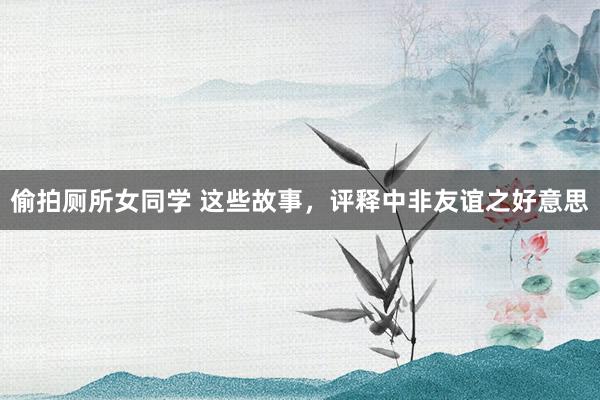 偷拍厕所女同学 这些故事,评释中非友谊之好意思