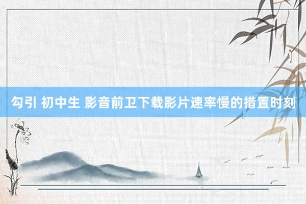 勾引 初中生 影音前卫下载影片速率慢的措置时刻
