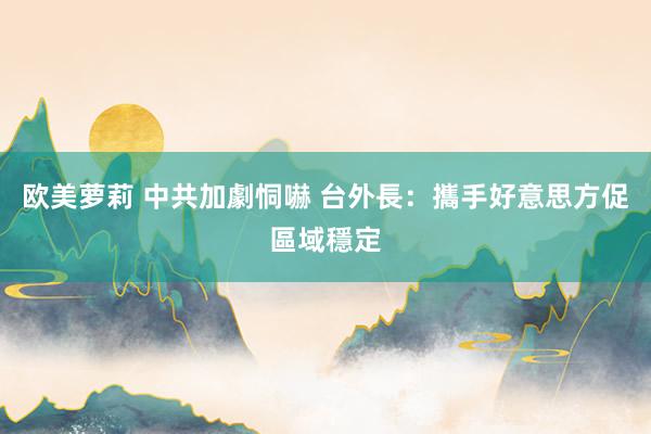 欧美萝莉 中共加劇恫嚇 台外長:攜手好意思方促區域穩定