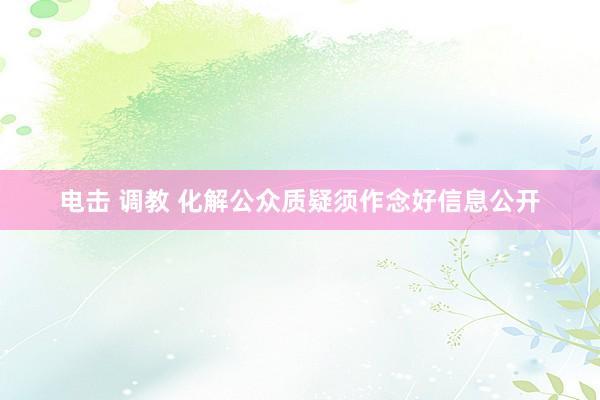 电击 调教 化解公众质疑须作念好信息公开