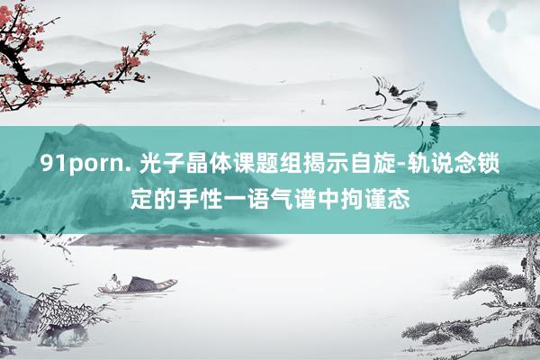 91porn. 光子晶体课题组揭示自旋-轨说念锁定的手性一语气谱中拘谨态