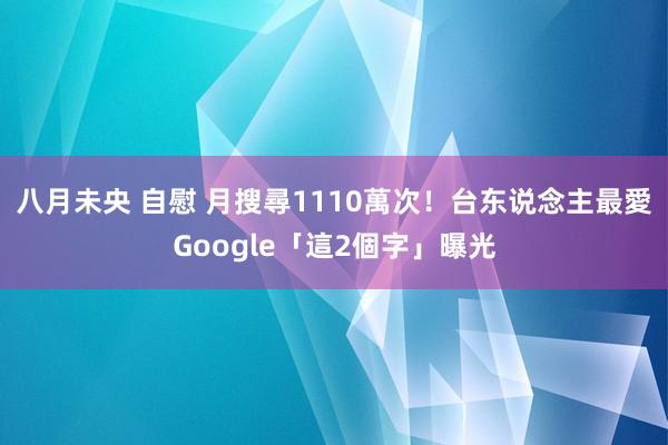 八月未央 自慰 月搜尋1110萬次!台东说念主最愛Google「這2個字」曝光