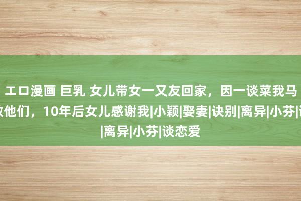 エロ漫画 巨乳 女儿带女一又友回家,因一谈菜我马上拆散他们,10年后女儿感谢我|小颖|娶妻|诀别|离异|小芬|谈恋爱
