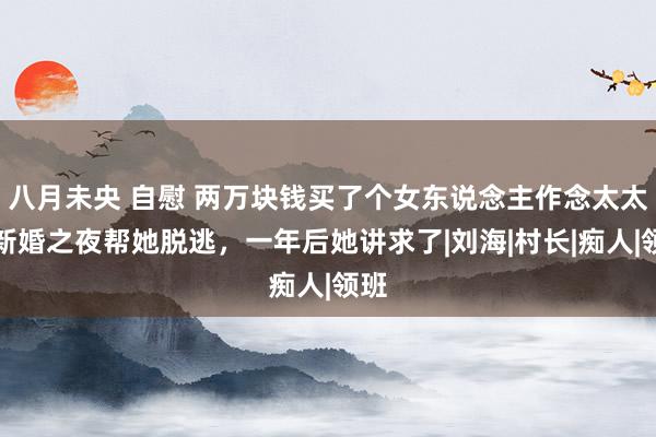八月未央 自慰 两万块钱买了个女东说念主作念太太,新婚之夜帮她脱逃,一年后她讲求了|刘海|村长|痴人|领班
