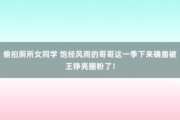 偷拍厕所女同学 饱经风雨的哥哥这一季下来确凿被王铮亮圈粉了!