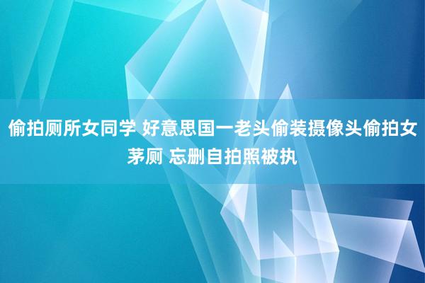 偷拍厕所女同学 好意思国一老头偷装摄像头偷拍女茅厕 忘删自拍照被执