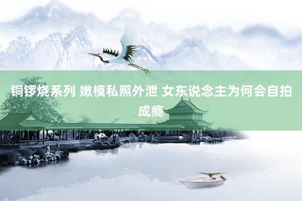 铜锣烧系列 嫩模私照外泄 女东说念主为何会自拍成瘾