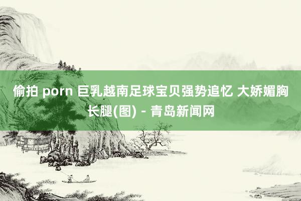 偷拍 porn 巨乳越南足球宝贝强势追忆 大娇媚胸长腿(图)-青岛新闻网