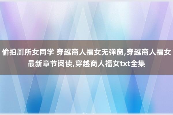 偷拍厕所女同学 穿越商人福女无弹窗,穿越商人福女最新章节阅读,穿越商人福女txt全集