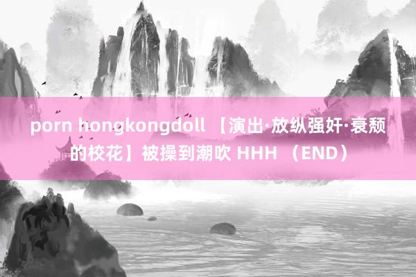 porn hongkongdoll 【演出·放纵强奸·衰颓的校花】被操到潮吹 HHH (END)