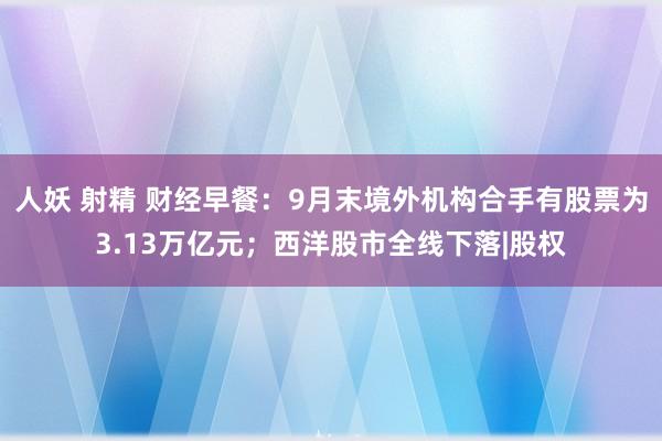人妖 射精 财经早餐:9月末境外机构合手有股票为3.13万亿元;西洋股市全线下落|股权