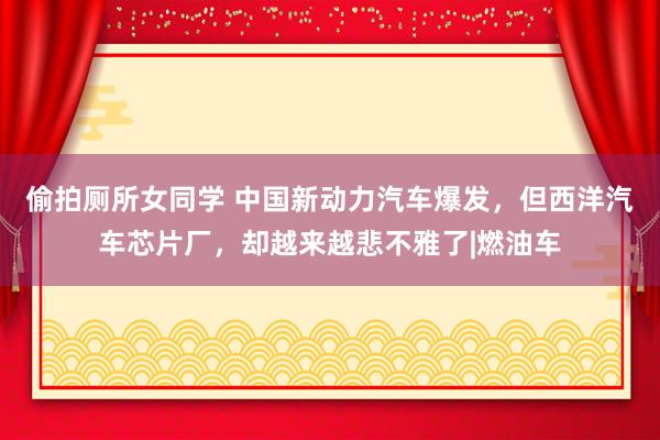 偷拍厕所女同学 中国新动力汽车爆发,但西洋汽车芯片厂,却越来越悲不雅了|燃油车