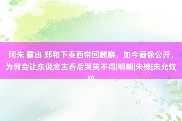阿朱 露出 郑和下泰西带回麒麟,如今画像公开,为何会让东说念主看后哭笑不得|明朝|朱棣|朱允炆