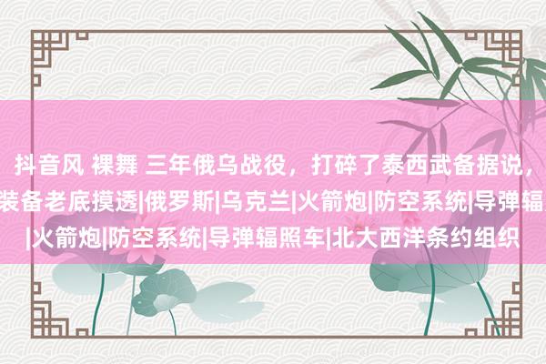 抖音风 裸舞 三年俄乌战役,打碎了泰西武备据说,让中国东说念主把北约装备老底摸透|俄罗斯|乌克兰|火箭炮|防空系统|导弹辐照车|北大西洋条约组织